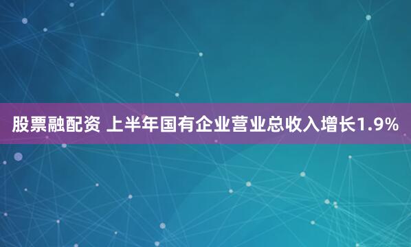 股票融配资 上半年国有企业营业总收入增长1.9%