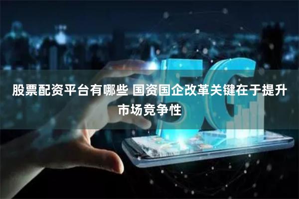 股票配资平台有哪些 国资国企改革关键在于提升市场竞争性