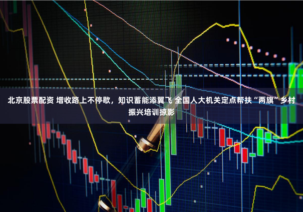 北京股票配资 增收路上不停歇，知识蓄能添翼飞 全国人大机关定点帮扶“两旗”乡村振兴培训掠影