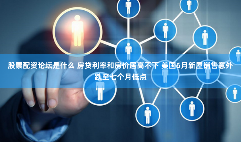 股票配资论坛是什么 房贷利率和房价居高不下 美国6月新屋销售意外跌至七个月低点