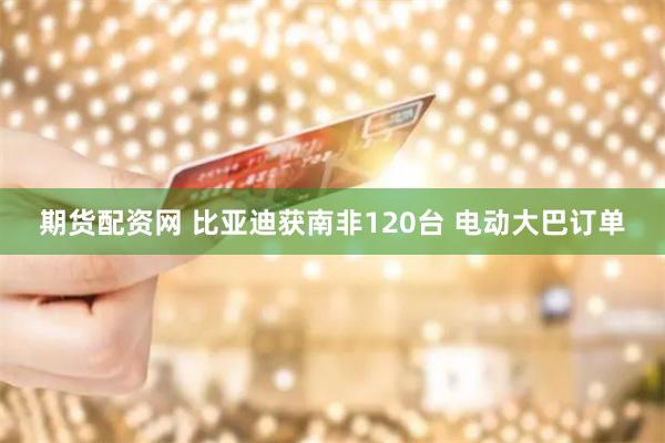 期货配资网 比亚迪获南非120台 电动大巴订单