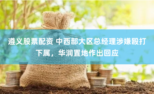 遵义股票配资 中西部大区总经理涉嫌殴打下属，华润置地作出回应