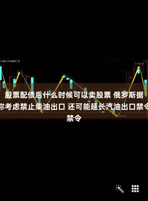 股票配债后什么时候可以卖股票 俄罗斯据称考虑禁止柴油出口 还可能延长汽油出口禁令