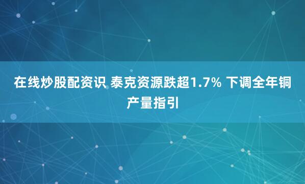 在线炒股配资识 泰克资源跌超1.7% 下调全年铜产量指引