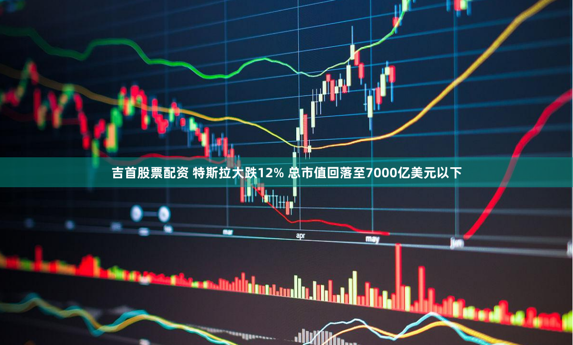 吉首股票配资 特斯拉大跌12% 总市值回落至7000亿美元以下