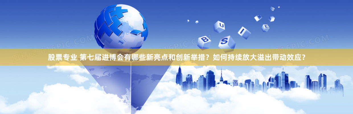 股票专业 第七届进博会有哪些新亮点和创新举措？如何持续放大溢出带动效应？