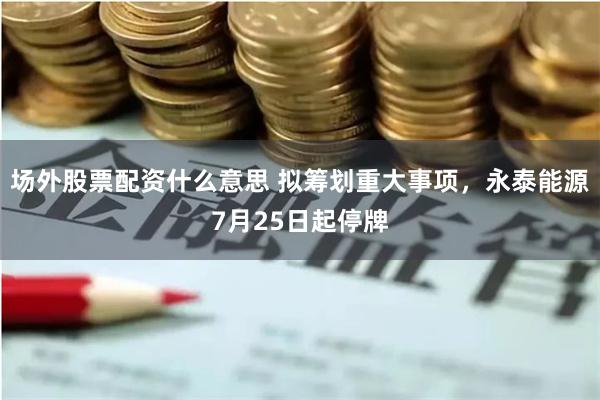 场外股票配资什么意思 拟筹划重大事项，永泰能源7月25日起停牌