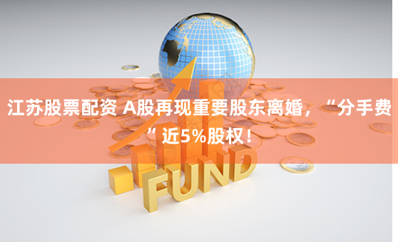 江苏股票配资 A股再现重要股东离婚，“分手费”近5%股权！