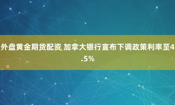 外盘黄金期货配资 加拿大银行宣布下调政策利率至4.5%