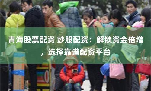 青海股票配资 炒股配资：解锁资金倍增，选择靠谱配资平台