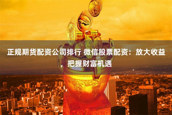正规期货配资公司排行 微信股票配资：放大收益，把握财富机遇