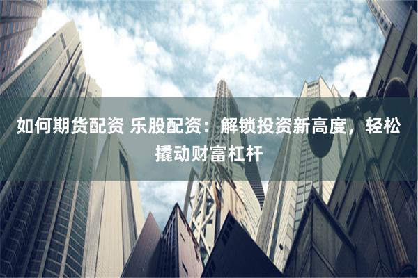 如何期货配资 乐股配资：解锁投资新高度，轻松撬动财富杠杆