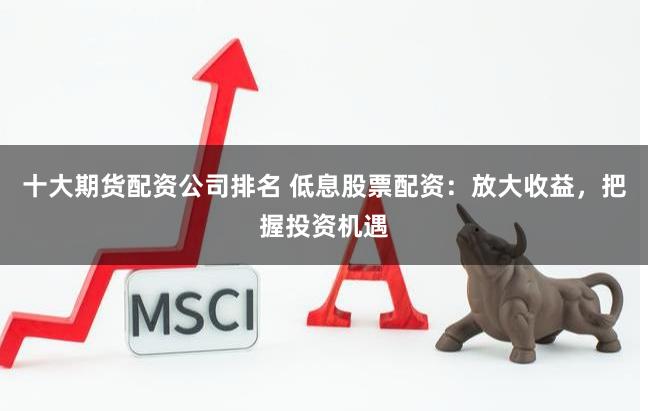 十大期货配资公司排名 低息股票配资：放大收益，把握投资机遇