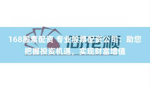 168股票配资 专业股票配资公司：助您把握投资机遇，实现财富增值