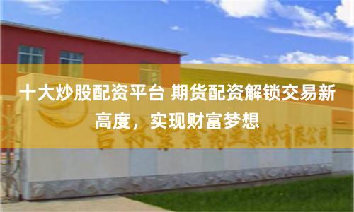 十大炒股配资平台 期货配资解锁交易新高度，实现财富梦想