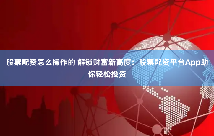 股票配资怎么操作的 解锁财富新高度：股票配资平台App助你轻松投资