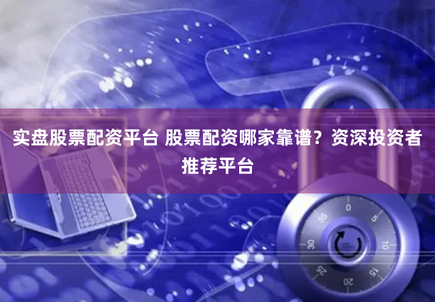 实盘股票配资平台 股票配资哪家靠谱？资深投资者推荐平台