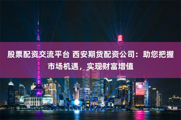 股票配资交流平台 西安期货配资公司：助您把握市场机遇，实现财富增值