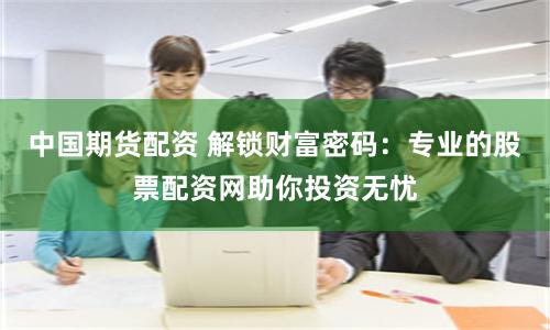 中国期货配资 解锁财富密码：专业的股票配资网助你投资无忧