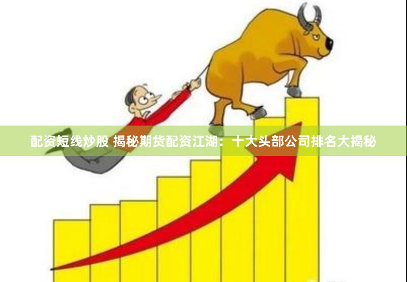 配资短线炒股 揭秘期货配资江湖：十大头部公司排名大揭秘