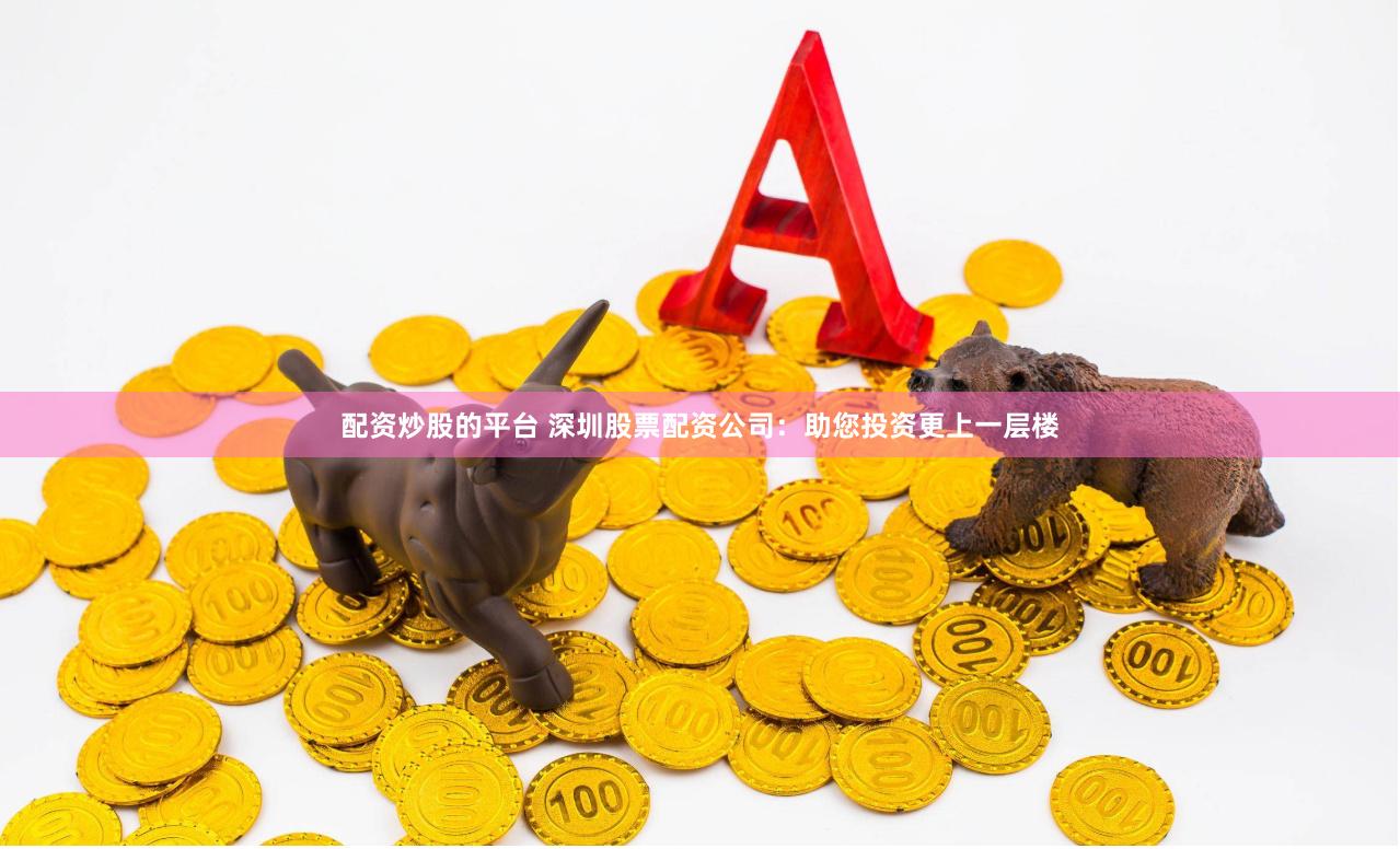 配资炒股的平台 深圳股票配资公司：助您投资更上一层楼