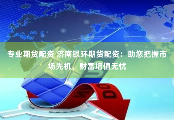 专业期货配资 济南银环期货配资:助您把握市场先机,财富增值无忧
