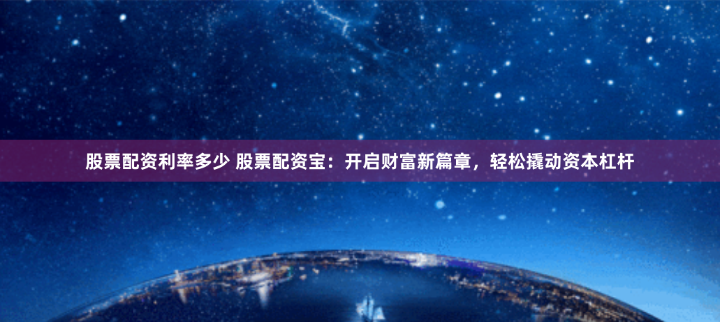 股票配资利率多少 股票配资宝：开启财富新篇章，轻松撬动资本杠杆