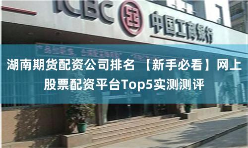 湖南期货配资公司排名 【新手必看】网上股票配资平台Top5实测测评