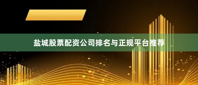 盐城股票配资公司排名与正规平台推荐