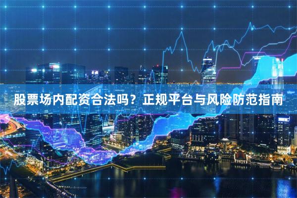 股票场内配资合法吗？正规平台与风险防范指南