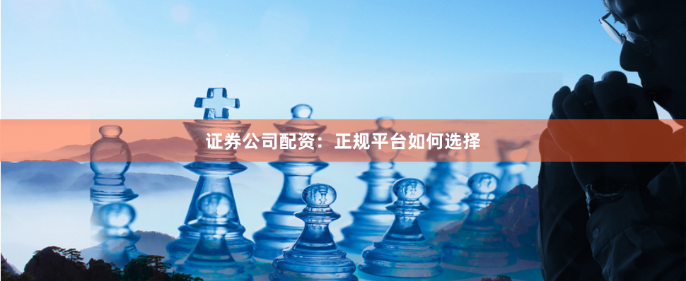 证券公司配资：正规平台如何选择